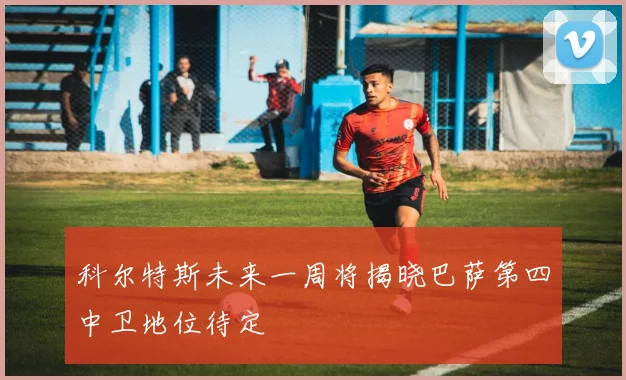 科尔特斯未来一周将揭晓巴萨第四中卫地位待定