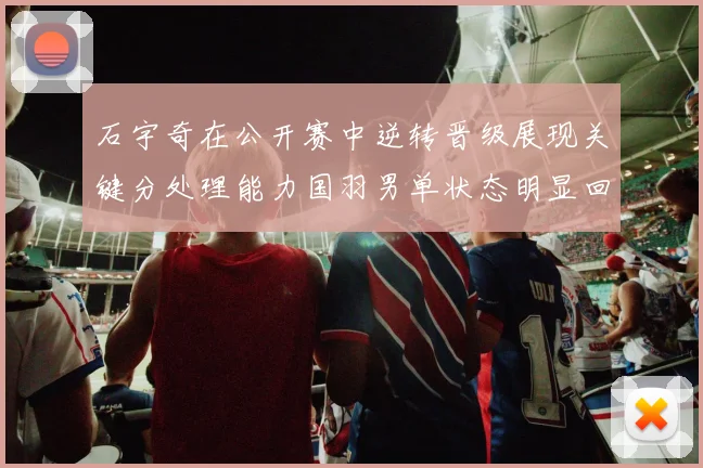 石宇奇在公开赛中逆转晋级展现关键分处理能力国羽男单状态明显回暖