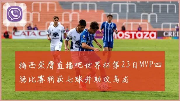 梅西荣膺直播吧世界杯第23日MVP四场比赛斩获七球并助攻乌龙