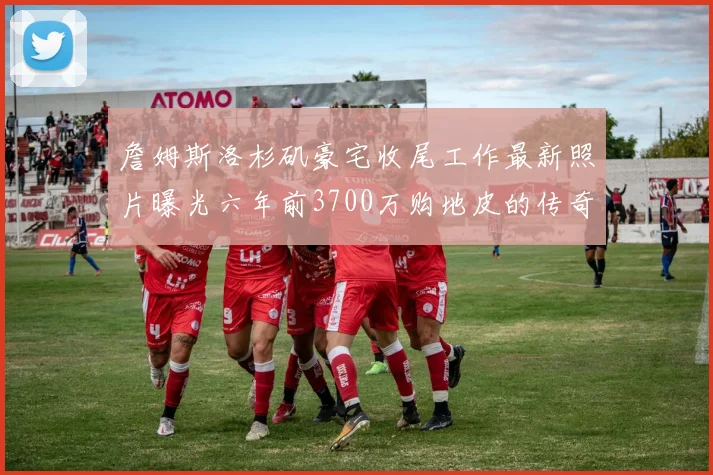 詹姆斯洛杉矶豪宅收尾工作最新照片曝光六年前3700万购地皮的传奇故事