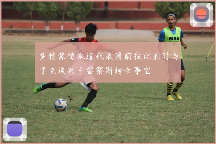 多特蒙德派遣代表团前往比利时与亨克谈判卡雷察斯转会事宜