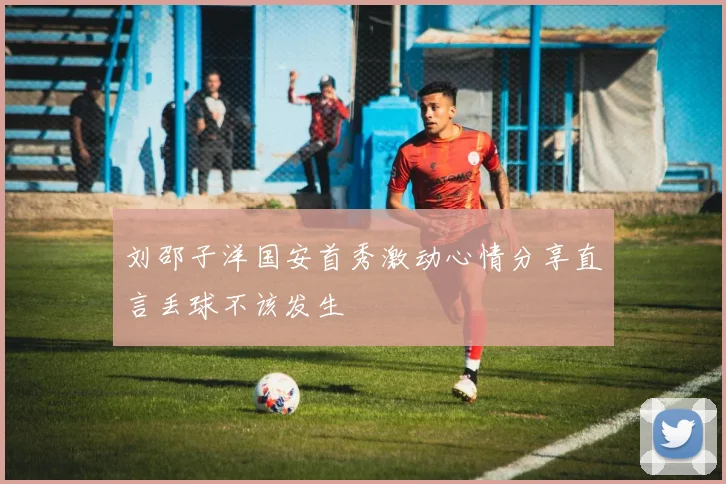 刘邵子洋国安首秀激动心情分享直言丢球不该发生