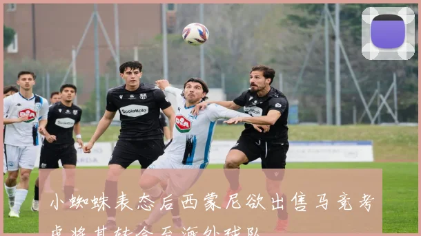小蜘蛛表态后西蒙尼欲出售马竞考虑将其转会至海外球队