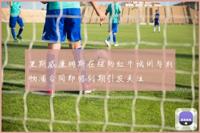 里斯威廉姆斯在纽约红牛试训与利物浦合同即将到期引发关注